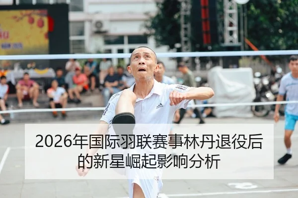2026年国际羽联赛事林丹退役后的新星崛起影响分析 - Kaiyuan WorldCup