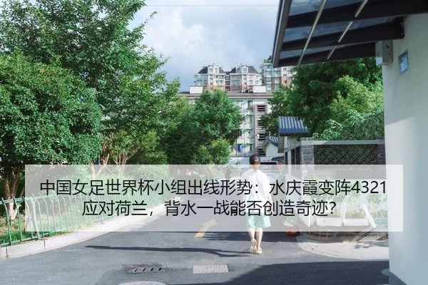 中国女足世界杯小组出线形势：水庆霞变阵4321应对荷兰，背水一战能否创造奇迹？