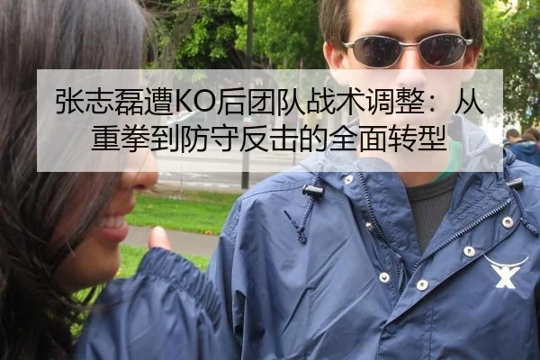 张志磊遭KO后团队战术调整：从重拳到防守反击的全面转型