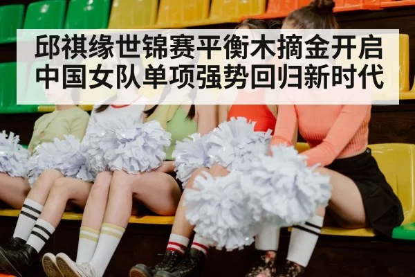 邱祺缘世锦赛平衡木摘金开启中国女队单项强势回归新时代