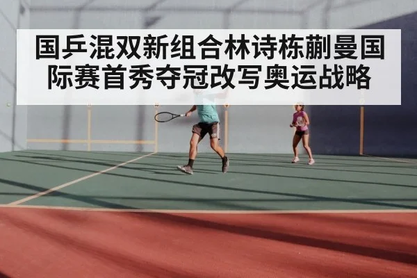 国乒混双新组合林诗栋蒯曼国际赛首秀夺冠改写奥运战略